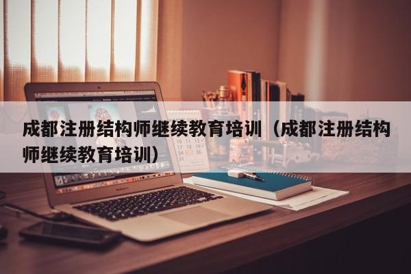 成都注册结构师继续教育培训（成都注册结构师继续教育培训）