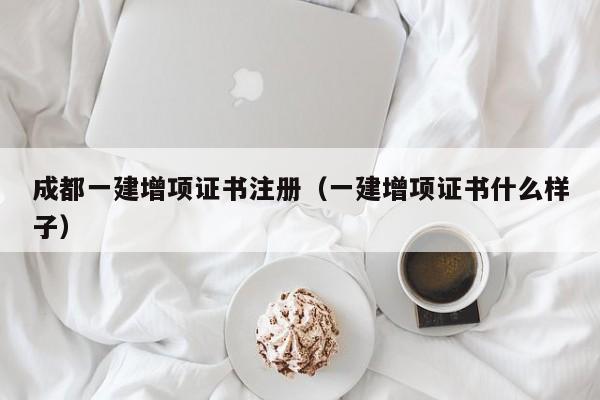 成都一建增项证书注册（一建增项证书什么样子）