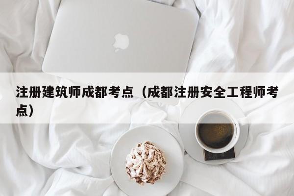 注册建筑师成都考点（成都注册安全工程师考点）