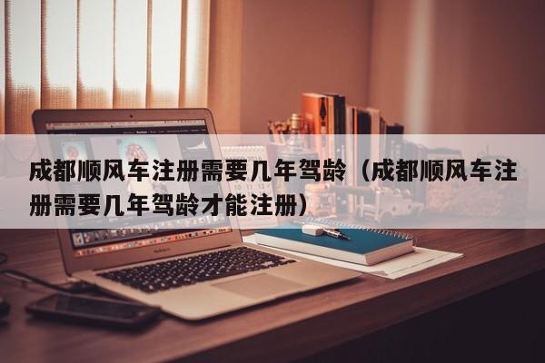 成都顺风车注册需要几年驾龄（成都顺风车注册需要几年驾龄才能注册）