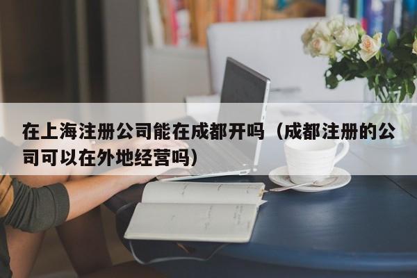 在上海注册公司能在成都开吗（成都注册的公司可以在外地经营吗）