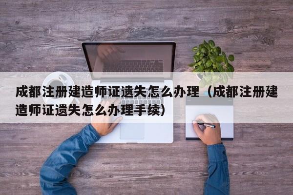 成都注册建造师证遗失怎么办理（成都注册建造师证遗失怎么办理手续）