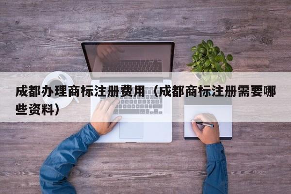 成都办理商标注册费用（成都商标注册需要哪些资料）