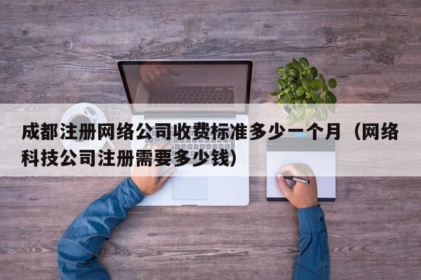 成都注册网络公司收费标准多少一个月（网络科技公司注册需要多少钱）