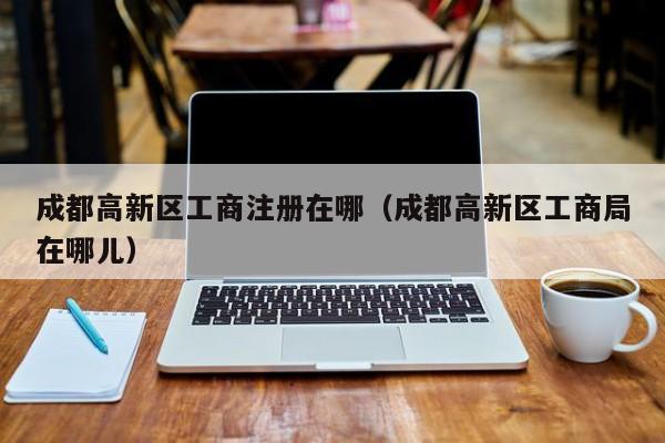 成都高新区工商注册在哪（成都高新区工商局在哪儿）