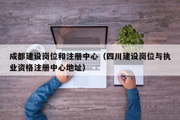 成都建设岗位和注册中心（四川建设岗位与执业资格注册中心地址）