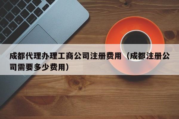成都代理办理工商公司注册费用（成都注册公司需要多少费用）