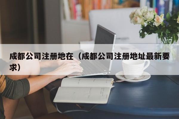 成都公司注册地在（成都公司注册地址最新要求）