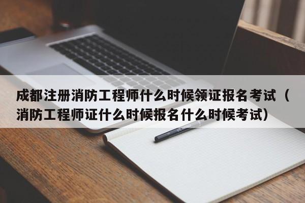 成都注册消防工程师什么时候领证报名考试（消防工程师证什么时候报名什么时候考试）