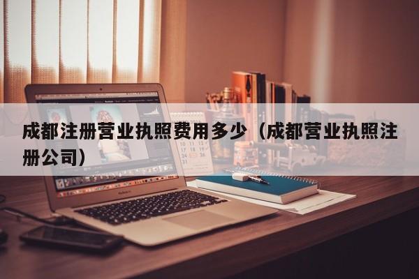 成都注册营业执照费用多少（成都营业执照注册公司）
