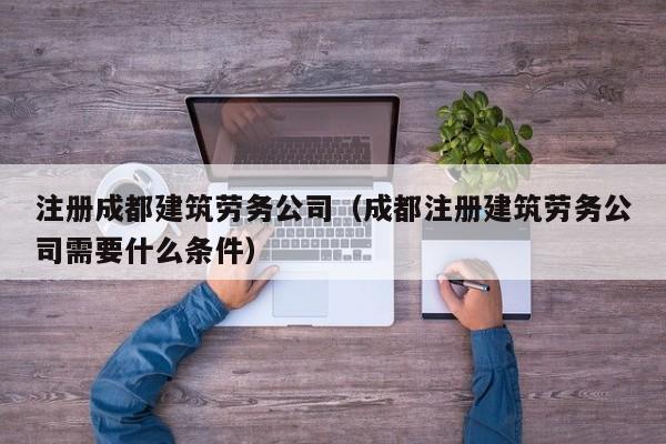 注册成都建筑劳务公司（成都注册建筑劳务公司需要什么条件）