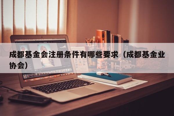 成都基金会注册条件有哪些要求（成都基金业协会）