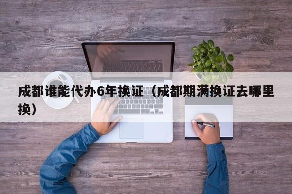 成都谁能代办6年换证（成都期满换证去哪里换）