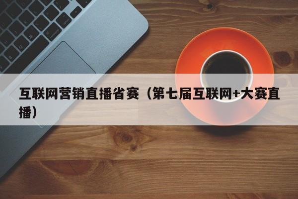 互联网营销直播省赛（第七届互联网+大赛直播）