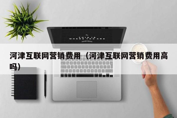 河津互联网营销费用（河津互联网营销费用高吗）