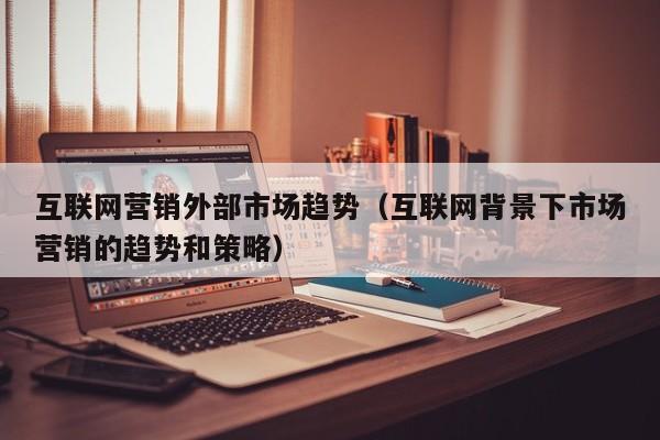 互联网营销外部市场趋势（互联网背景下市场营销的趋势和策略）