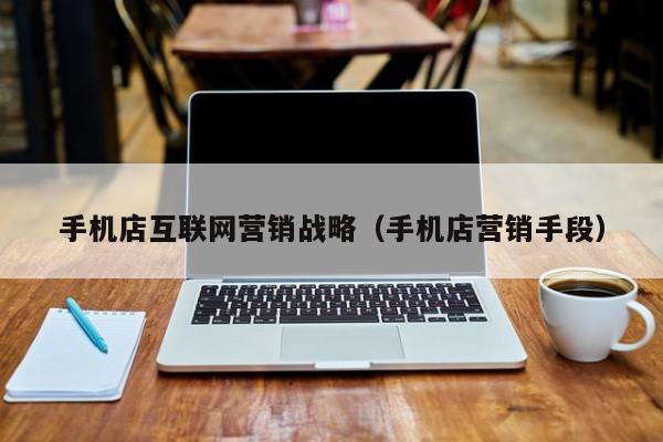 手机店互联网营销战略（手机店营销手段）