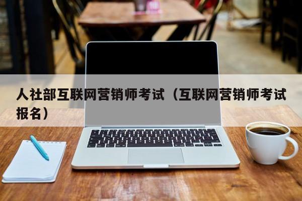 人社部互联网营销师考试（互联网营销师考试报名）