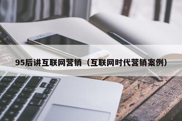 95后讲互联网营销（互联网时代营销案例）