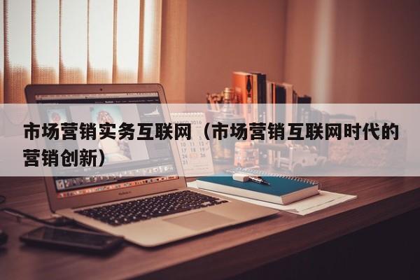 市场营销实务互联网（市场营销互联网时代的营销创新）