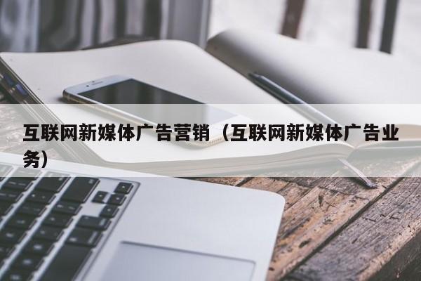 互联网新媒体广告营销（互联网新媒体广告业务）