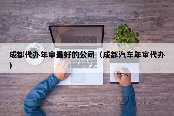 成都代办年审最好的公司（成都汽车年审代办）