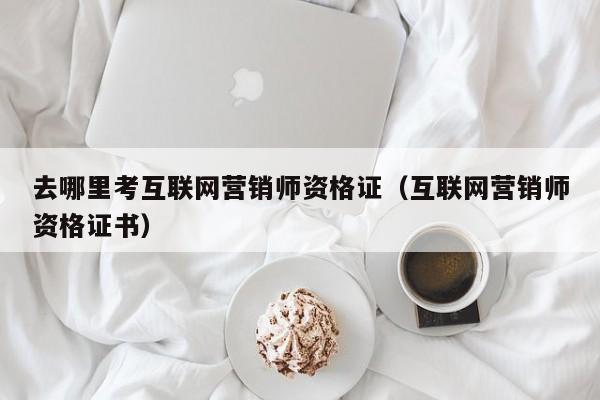 去哪里考互联网营销师资格证（互联网营销师资格证书）
