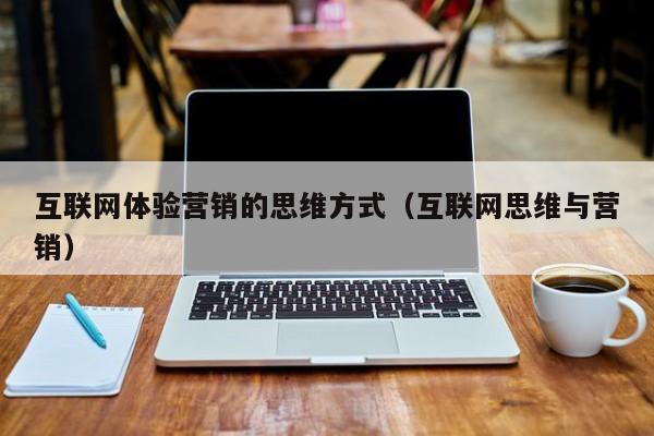 互联网体验营销的思维方式（互联网思维与营销）