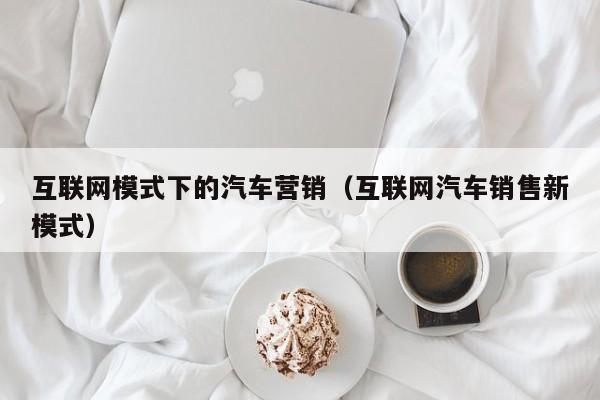 互联网模式下的汽车营销（互联网汽车销售新模式）