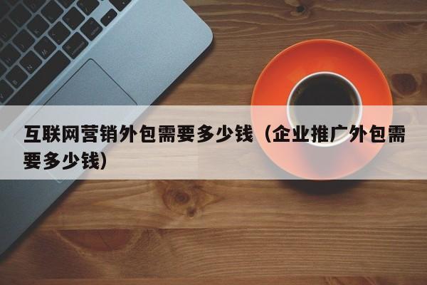 互联网营销外包需要多少钱（企业推广外包需要多少钱）