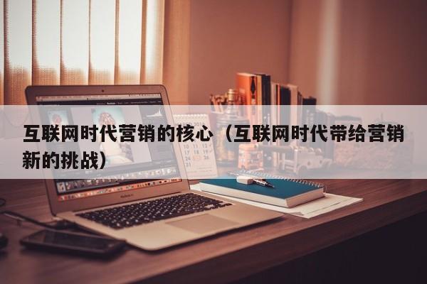 互联网时代营销的核心（互联网时代带给营销新的挑战）