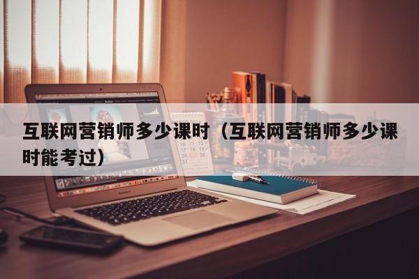 互联网营销师多少课时（互联网营销师多少课时能考过）