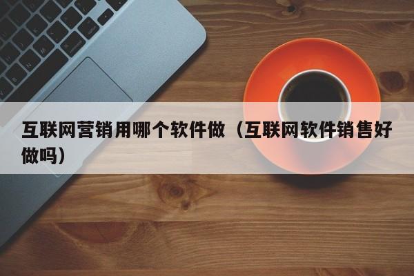 互联网营销用哪个软件做（互联网软件销售好做吗）