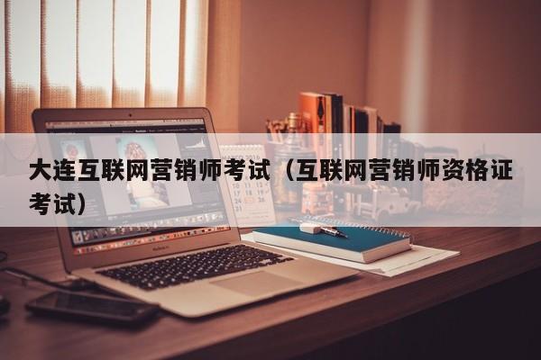 大连互联网营销师考试（互联网营销师资格证考试）