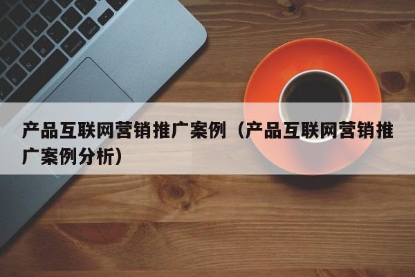 产品互联网营销推广案例（产品互联网营销推广案例分析）