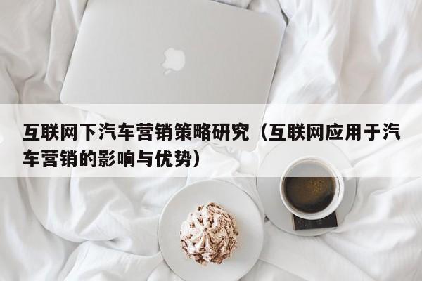 互联网下汽车营销策略研究（互联网应用于汽车营销的影响与优势）