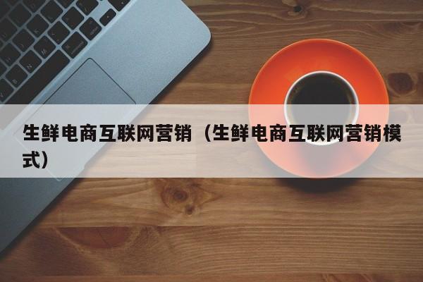 生鲜电商互联网营销（生鲜电商互联网营销模式）