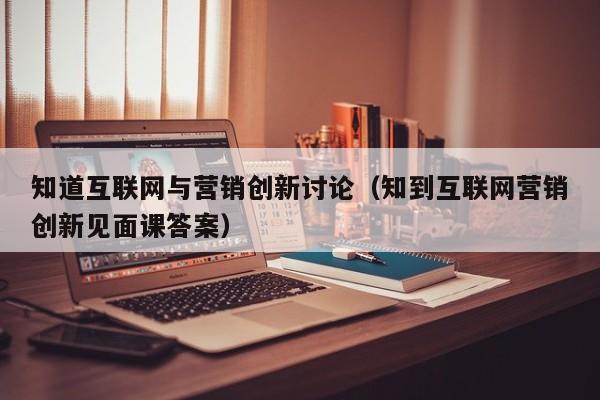 知道互联网与营销创新讨论（知到互联网营销创新见面课答案）