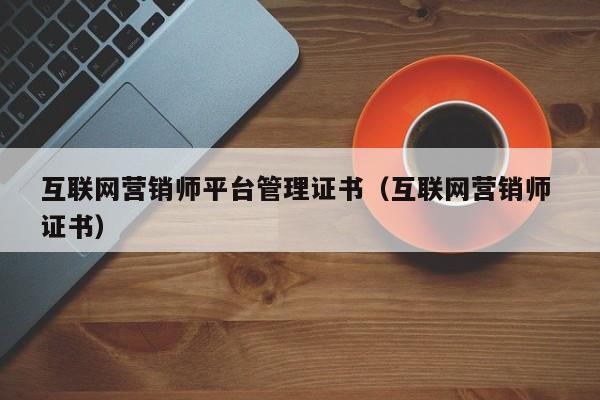 互联网营销师平台管理证书（互联网营销师 证书）