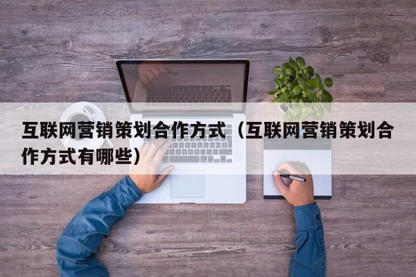 互联网营销策划合作方式（互联网营销策划合作方式有哪些）