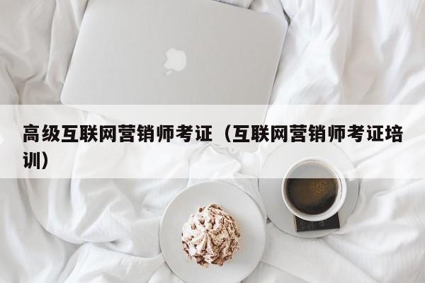 高级互联网营销师考证（互联网营销师考证培训）