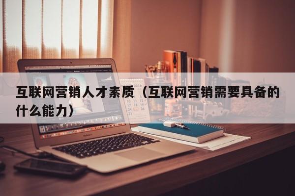 互联网营销人才素质（互联网营销需要具备的什么能力）