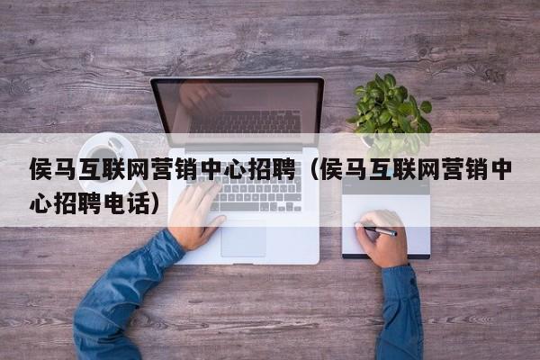 侯马互联网营销中心招聘（侯马互联网营销中心招聘电话）