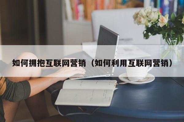 如何拥抱互联网营销（如何利用互联网营销）