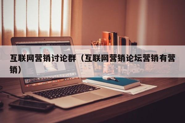 互联网营销讨论群（互联网营销论坛营销有营销）