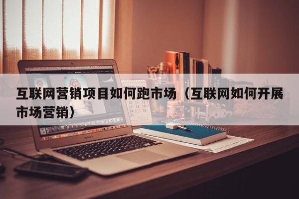 互联网营销项目如何跑市场（互联网如何开展市场营销）