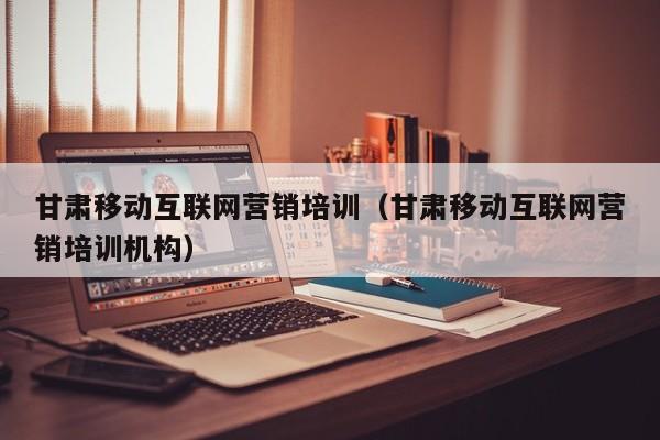 甘肃移动互联网营销培训（甘肃移动互联网营销培训机构）