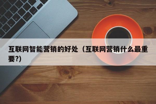 互联网智能营销的好处（互联网营销什么最重要?）
