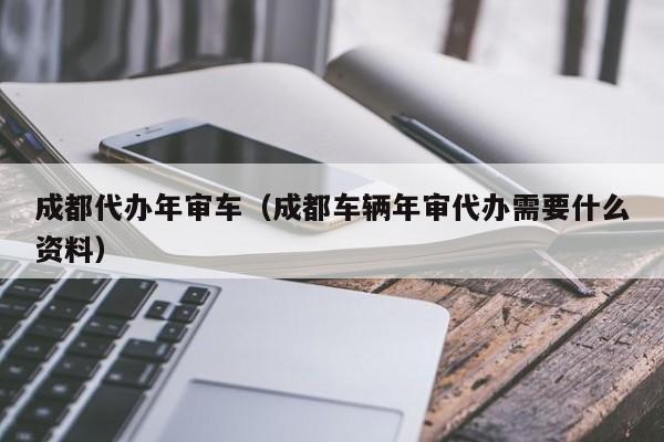 成都代办年审车（成都车辆年审代办需要什么资料）