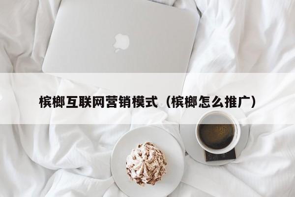 槟榔互联网营销模式（槟榔怎么推广）